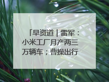 早资道｜雷军：小米工厂月产两三万辆车；曹操出行开启招股