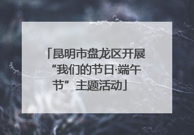昆明市盘龙区开展“我们的节日·端午节”主题活动