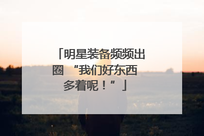 明星装备频频出圈 “我们好东西多着呢！”