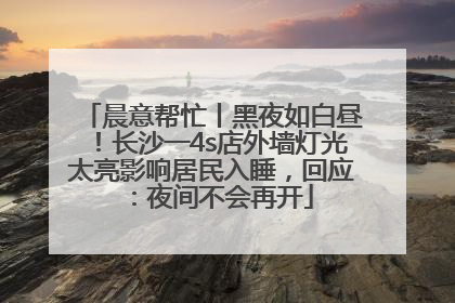 晨意帮忙丨黑夜如白昼！长沙一4s店外墙灯光太亮影响居民入睡，回应：夜间不会再开