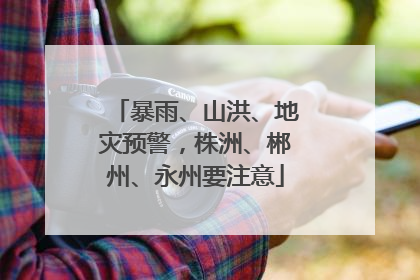 暴雨、山洪、地灾预警，株洲、郴州、永州要注意