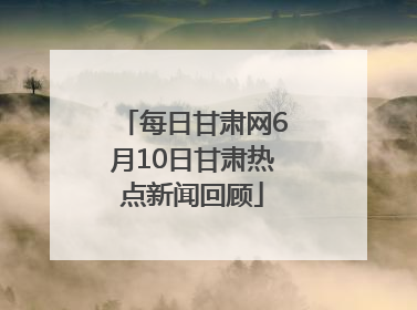 每日甘肃网6月10日甘肃热点新闻回顾