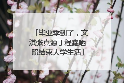 毕业季到了，文淇张真源丁程鑫晒照结束大学生活