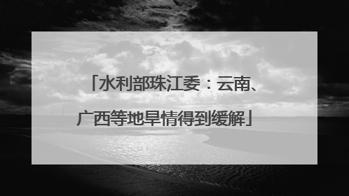 水利部珠江委：云南、广西等地旱情得到缓解
