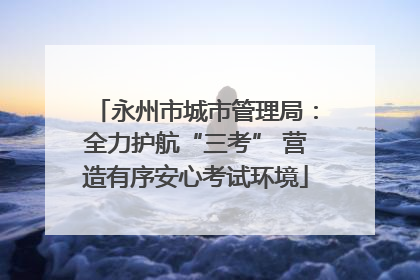 永州市城市管理局：全力护航“三考” 营造有序安心考试环境