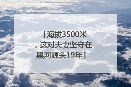 海拔3500米，这对夫妻坚守在黑河源头19年