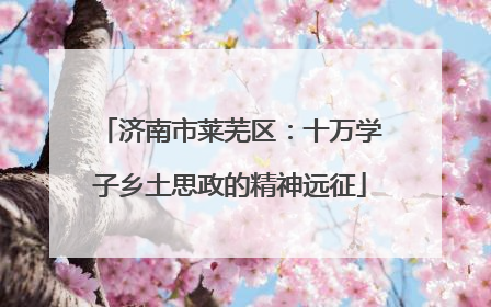济南市莱芜区：十万学子乡土思政的精神远征