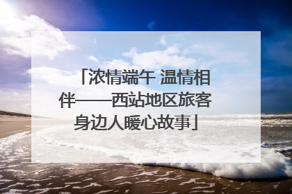 浓情端午 温情相伴——西站地区旅客身边人暖心故事