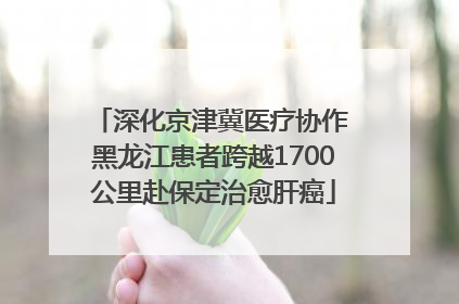 深化京津冀医疗协作 黑龙江患者跨越1700公里赴保定治愈肝癌