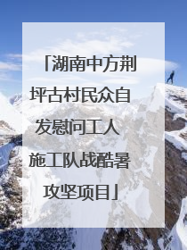 湖南中方荆坪古村民众自发慰问工人 施工队战酷暑攻坚项目