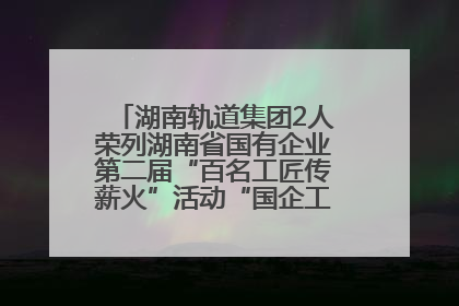 湖南轨道集团2人荣列湖南省国有企业第二届“百名工匠传薪火”活动“国企工匠”人才宣传名单