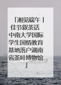 湘见端午丨佳节叙茶话 中南大学国际学生国情教育基地落户湖南省茶叶博物馆
