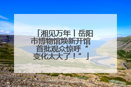 湘见万年丨岳阳市博物馆焕新开馆 首批观众惊呼“变化太大了！”