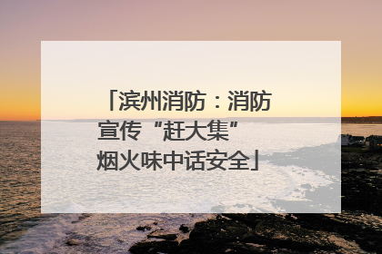 滨州消防：消防宣传“赶大集” 烟火味中话安全