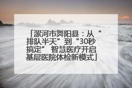 漯河市舞阳县：从“排队半天”到“30秒搞定” 智慧医疗开启基层医院体检新模式