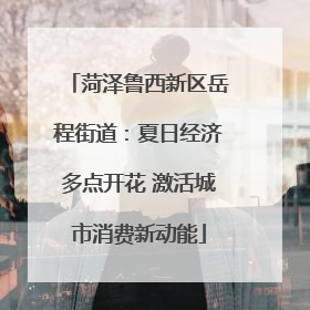 菏泽鲁西新区岳程街道：夏日经济多点开花 激活城市消费新动能