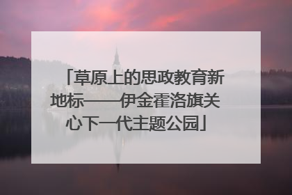 草原上的思政教育新地标——伊金霍洛旗关心下一代主题公园