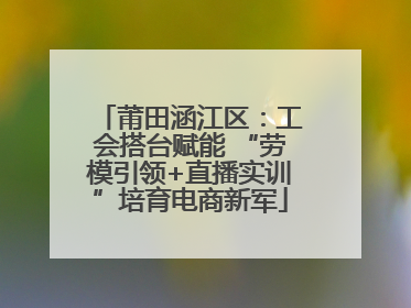 莆田涵江区：工会搭台赋能 “劳模引领+直播实训”培育电商新军