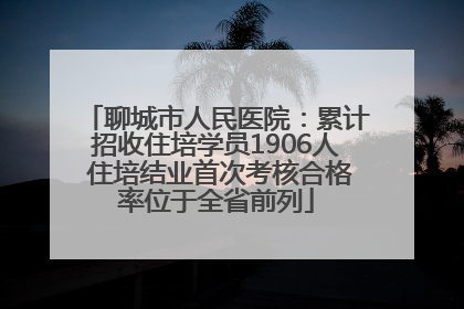 聊城市人民医院：累计招收住培学员1906人 住培结业首次考核合格率位于全省前列