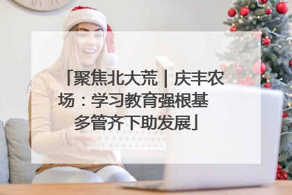 聚焦北大荒｜庆丰农场：学习教育强根基 多管齐下助发展