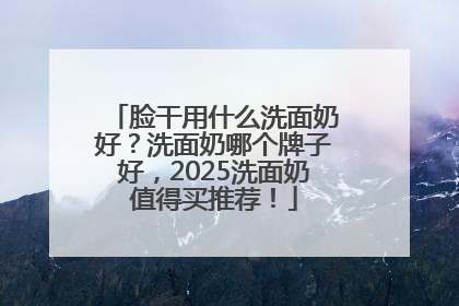 脸干用什么洗面奶好？洗面奶哪个牌子好，2025洗面奶值得买推荐！