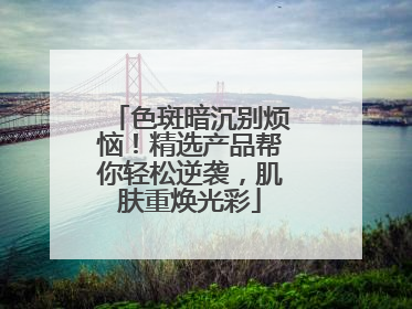 色斑暗沉别烦恼！精选产品帮你轻松逆袭，肌肤重焕光彩