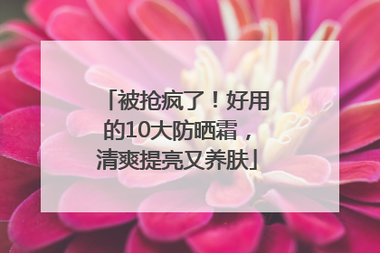 被抢疯了！好用的10大防晒霜，清爽提亮又养肤
