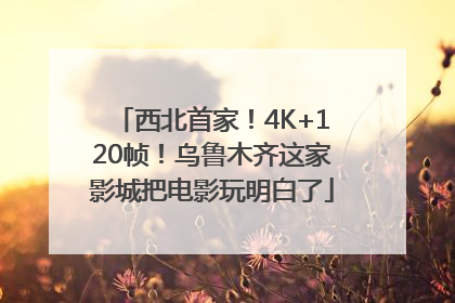 西北首家！4K+120帧！乌鲁木齐这家影城把电影玩明白了