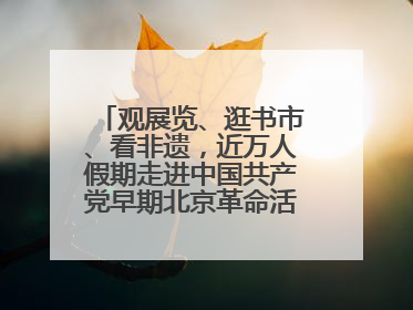 观展览、逛书市、看非遗，近万人假期走进中国共产党早期北京革命活动纪念馆解锁参观新体验