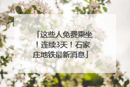 这些人免费乘坐！连续3天！石家庄地铁最新消息