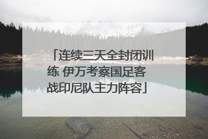 连续三天全封闭训练 伊万考察国足客战印尼队主力阵容