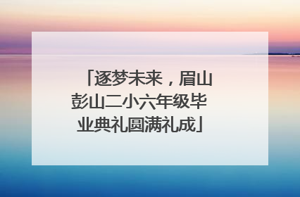 逐梦未来，眉山彭山二小六年级毕业典礼圆满礼成