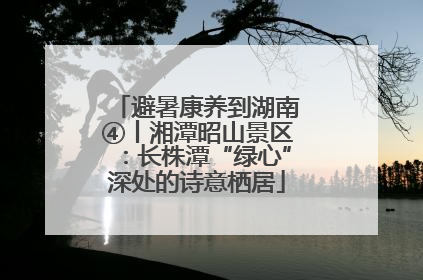 避暑康养到湖南④丨湘潭昭山景区：长株潭“绿心”深处的诗意栖居