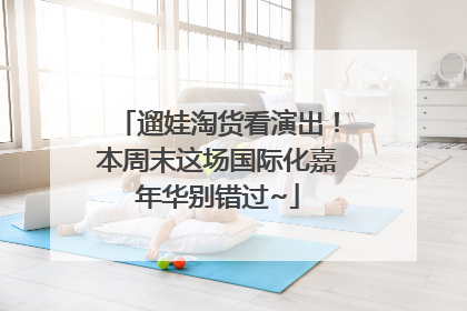 遛娃淘货看演出！本周末这场国际化嘉年华别错过~