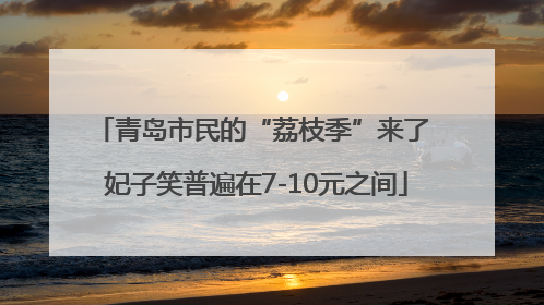 青岛市民的“荔枝季”来了 妃子笑普遍在7-10元之间