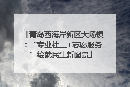 青岛西海岸新区大场镇：“专业社工+志愿服务”绘就民生新图景