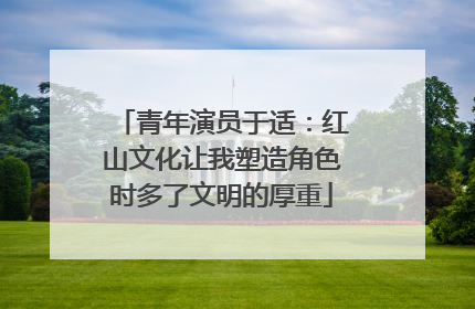 青年演员于适：红山文化让我塑造角色时多了文明的厚重