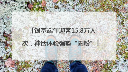 银基端午迎客15.8万人次，神话体验强势“圈粉”