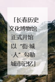 长春历史文化博物馆正式开馆 以“街·城·人”勾勒城市记忆