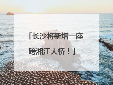 长沙将新增一座跨湘江大桥！