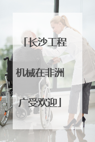 长沙工程机械在非洲广受欢迎