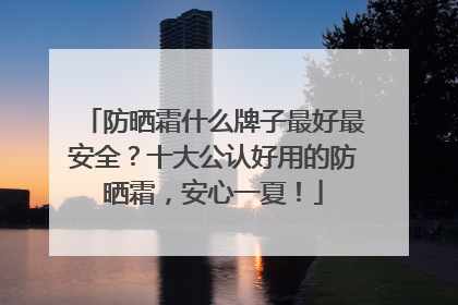防晒霜什么牌子最好最安全？十大公认好用的防晒霜，安心一夏！
