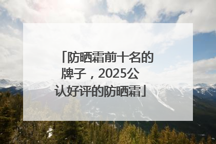 防晒霜前十名的牌子，2025公认好评的防晒霜