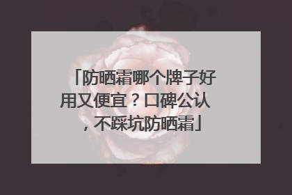 防晒霜哪个牌子好用又便宜？口碑公认，不踩坑防晒霜