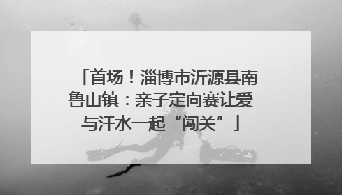 首场！淄博市沂源县南鲁山镇：亲子定向赛让爱与汗水一起“闯关”