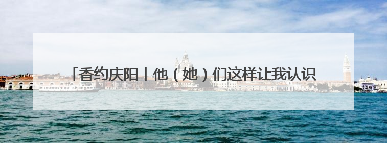 香约庆阳丨他（她）们这样让我认识了庆阳、了解了庆阳、喜欢上了庆阳