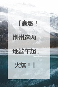 高燃！荆州这两地端午超火爆！