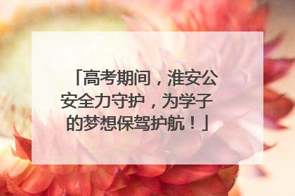 高考期间，淮安公安全力守护，为学子的梦想保驾护航！