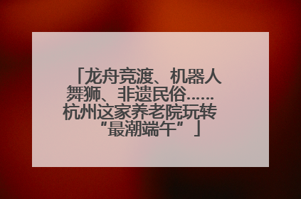 龙舟竞渡、机器人舞狮、非遗民俗……杭州这家养老院玩转“最潮端午”