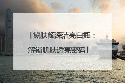 黛肤颜深洁亮白瓶：解锁肌肤透亮密码